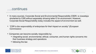 ….continues
• In many sources, Corporate Social and Environmental Responsibility CSER, is nowadays
shortened to CSR without separately showing letter E for environment. However,
Corporate Social Responsibility today includes the aspect of environment as well.
• “CSR is the responsibility of enterprises for their impact on society” (European
Commission)
• Companies can become socially responsible by:
• integrating social, environmental, ethical, consumer, and human rights concerns into
their business strategy and operations
• following the law
5
 