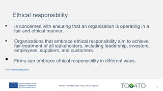 Ethical responsibility
• Is concerned with ensuring that an organization is operating in a
fair and ethical manner.
• Organizations that embrace ethical responsibility aim to achieve
fair treatment of all stakeholders, including leadership, investors,
employees, suppliers, and customers.
• Firms can embrace ethical responsibility in different ways.
(Source: Harvard Business School)
8
 