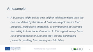 An example
• A business might set its own, higher minimum wage than the
one mandated by the state. A business might require that
products, ingredients, materials, or components be sourced
according to free trade standards. In this regard, many firms
have processes to ensure that they are not purchasing
products resulting from slavery or child labor.
9
 