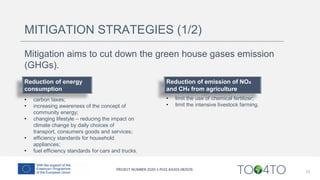 12
MITIGATION STRATEGIES (1/2)
Reduction of energy
consumption
• carbon taxes;
• increasing awareness of the concept of
community energy;
• changing lifestyle – reducing the impact on
climate change by daily choices of
transport, consumers goods and services;
• efficiency standards for household
appliances;
• fuel efficiency standards for cars and trucks.
Reduction of emission of NOx
and CH4 from agriculture
• limit the use of chemical fertilizer;
• limit the intensive livestock farming.
Mitigation aims to cut down the green house gases emission
(GHGs).
 