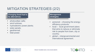 13
MITIGATION STRATEGIES (2/2)
Changing fossil fuel to
its alternatives:
• photovoltaic cells;
• wind turbines;
• hydroelectric power plants;
• solar panels;
• geothermal;
• tidal power.
Management
strategies:
• personal – choosing the energy-
efficiency products;
• local – local government plans
that aims to reduce or eliminate
risk to people from town, city or
country;
• global – intergovernmental and
international agreement.
 