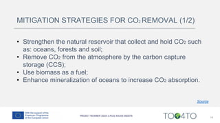 14
MITIGATION STRATEGIES FOR CO2 REMOVAL (1/2)
• Strengthen the natural reservoir that collect and hold CO2 such
as: oceans, forests and soil;
• Remove CO2 from the atmosphere by the carbon capture
storage (CCS);
• Use biomass as a fuel;
• Enhance mineralization of oceans to increase CO2 absorption.
Source
 