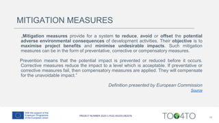 MITIGATION MEASURES
„Mitigation measures provide for a system to reduce, avoid or offset the potential
adverse environmental consequences of development activities. Their objective is to
maximise project benefits and minimise undesirable impacts. Such mitigation
measures can be in the form of preventative, corrective or compensatory measures.
Prevention means that the potential impact is prevented or reduced before it occurs.
Corrective measures reduce the impact to a level which is acceptable. If preventative or
corrective measures fail, then compensatory measures are applied. They will compensate
for the unavoidable impact.”
Definition presented by European Commission
Source
16
 