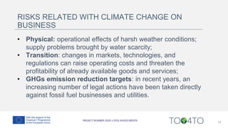 19
RISKS RELATED WITH CLIMATE CHANGE ON
BUSINESS
• Physical: operational effects of harsh weather conditions;
supply problems brought by water scarcity;
• Transition: changes in markets, technologies, and
regulations can raise operating costs and threaten the
profitability of already available goods and services;
• GHGs emission reduction targets: in recent years, an
increasing number of legal actions have been taken directly
against fossil fuel businesses and utilities.
 