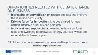 20
OPPORTUNITIES RELATED WITH CLIMATE CHANGE
ON BUSINESS
• Increasing energy efficiency: reduce the cost and improve
the resource productivity;
• Driving force for innovation: it forces a need for less
carbon intensive products and services;
• More resilient supply chain: lowering reliance on fossil
fuels and switching to renewable energy sources, which are
more stable in terms of price.
All of them increase competitiveness and help to explore new
market opportunities.
 