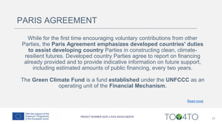 23
PARIS AGREEMENT
While for the first time encouraging voluntary contributions from other
Parties, the Paris Agreement emphasizes developed countries' duties
to assist developing country Parties in constructing clean, climate-
resilient futures. Developed country Parties agree to report on financing
already provided and to provide indicative information on future support,
including estimated amounts of public financing, every two years.
The Green Climate Fund is a fund established under the UNFCCC as an
operating unit of the Financial Mechanism.
Read more
 