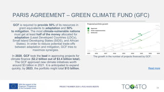 24
PARIS AGREEMENT – GREEN CLIMATE FUND (GFC)
GCF is required to provide 50% of its resources in
grant equivalents to adaptation and 50%
to mitigation. The most climate-vulnerable nations
must get at least half of the money allocated for
adaptation (Least Developed Countries (LDCs),
Small Island Developing States (SIDS), and African
States). In order to reduce potential trade-offs
between adaptation and mitigation, GCF tries to
maximize synergies.
In 2020, GCF took the lead in approving projects for
climate finance ($2.2 billion out of $3.4 billion total).
The GCF approved new climate initiatives worth
around $3 billion in 2021. It is anticipated to expand
quickly; by 2023, the portfolio might total $13 billion.
The growth in the number of projects financed by GCF.
Read more
 