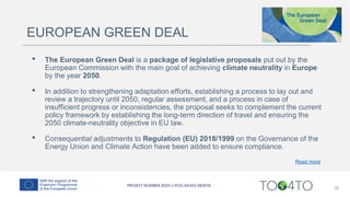 25
EUROPEAN GREEN DEAL
• The European Green Deal is a package of legislative proposals put out by the
European Commission with the main goal of achieving climate neutrality in Europe
by the year 2050.
• In addition to strengthening adaptation efforts, establishing a process to lay out and
review a trajectory until 2050, regular assessment, and a process in case of
insufficient progress or inconsistencies, the proposal seeks to complement the current
policy framework by establishing the long-term direction of travel and ensuring the
2050 climate-neutrality objective in EU law.
• Consequential adjustments to Regulation (EU) 2018/1999 on the Governance of the
Energy Union and Climate Action have been added to ensure compliance.
Read more
 