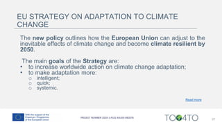 27
EU STRATEGY ON ADAPTATION TO CLIMATE
CHANGE
The new policy outlines how the European Union can adjust to the
inevitable effects of climate change and become climate resilient by
2050.
The main goals of the Strategy are:
• to increase worldwide action on climate change adaptation;
• to make adaptation more:
o intelligent;
o quick;
o systemic.
Read more
 