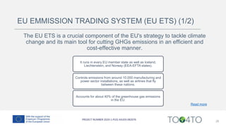 28
EU EMMISSION TRADING SYSTEM (EU ETS) (1/2)
The EU ETS is a crucial component of the EU's strategy to tackle climate
change and its main tool for cutting GHGs emissions in an efficient and
cost-effective manner.
Accounts for about 40% of the greenhouse gas emissions
in the EU.
Controls emissions from around 10,000 manufacturing and
power sector installations, as well as airlines that fly
between these nations.
It runs in every EU member state as well as Iceland,
Liechtenstein, and Norway (EEA-EFTA states).
Read more
 