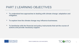 PART 2 LEARNING OBJECTIVES
• To understand two approaches to dealing with climate change: adaptation and
mitigation.
• To explore how the climate change may influence businesses.
• To familiarize with the financial and policy instruments that set the course of
actions and provide necessary support.
3
 