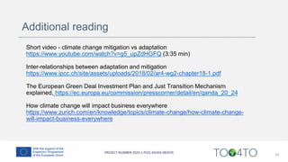 Additional reading
Short video - climate change mitigation vs adaptation
https://www.youtube.com/watch?v=g5_upZdHGFQ (3:35 min)
Inter-relationships between adaptation and mitigation
https://www.ipcc.ch/site/assets/uploads/2018/02/ar4-wg2-chapter18-1.pdf
The European Green Deal Investment Plan and Just Transition Mechanism
explained, https://ec.europa.eu/commission/presscorner/detail/en/qanda_20_24
How climate change will impact business everywhere
https://www.zurich.com/en/knowledge/topics/climate-change/how-climate-change-
will-impact-business-everywhere
33
 