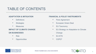 TABLE OF CONTENTS
ADAPTATION & MITIGATION
• Definitions
• Strategies
• Measures
IMPACT OF CLIMATE CHANGE
ON BUSINESSES
• Risk
• Opportunities
4
FINANCIAL & POLICY INSTRUMENTS
• Paris Agreement
• European Green Deal
• EU Taxonomy
• EU Strategy on Adaptation to Climate
Change
• EU ETS
• COP27
 