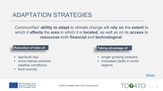 8
ADAPTATION STRATEGIES
Communities' ability to adapt to climate change will rely on the extent to
which it affects the area in which it is located, as well as on its access to
resources both financial and technological.
Reduction of risks of:
• sea-level rise;
• more intense extreme
weather conditions;
• food scarcity.
Taking advantage of:
• longer growing seasons;
• increased yields in some
regions.
Source
 