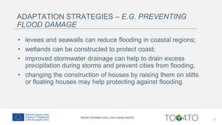 ADAPTATION STRATEGIES – E.G. PREVENTING
FLOOD DAMAGE
• levees and seawalls can reduce flooding in coastal regions;
• wetlands can be constructed to protect coast;
• improved stormwater drainage can help to drain excess
precipitation during storms and prevent cities from flooding;
• changing the construction of houses by raising them on stilts
or floating houses may help protecting against flooding.
9
 