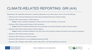 CLIMATE-RELATED REPORTING: GRI (4/4)
Depending on the materiality assessment, a reporting organisation may need to report one or more of the following:
• Disclosure 201-2 Financial implications and other risks and opportunities due to climate change;
• Disclosure 305-1 Direct (Scope 1) GHG emissions;
• Scope 1 refers to emissions released as a direct result of a set of activities, at a firm level;
• Disclosure 305-2 Energy indirect (Scope 2) GHG emissions;
• Scope 2 refers to emissions released from the consumption of purchased electricity, steam, heat and cooling;
• Disclosure 305-3 Other indirect (Scope 3) GHG emissions;
• Scope 3 refers to emissions released in the value chain of the reporting company and linked to the company's operations;
• Disclosure 305-4 GHG emissions intensity;
• Disclosure 305-5 Reduction of GHG emissions;
• Disclosure 305-6 Emissions of ozone-depleting substances (ODS);
• Disclosure 305-7 Nitrogen oxides (NOX), sulfur oxides (SOX ), and other significant air emissions.
12
 