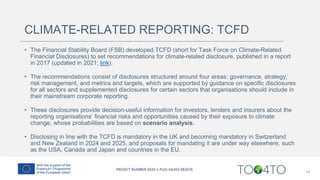 CLIMATE-RELATED REPORTING: TCFD
• The Financial Stability Board (FSB) developed TCFD (short for Task Force on Climate-Related
Financial Disclosures) to set recommendations for climate-related disclosure, published in a report
in 2017 (updated in 2021; link).
• The recommendations consist of disclosures structured around four areas: governance, strategy,
risk management, and metrics and targets, which are supported by guidance on specific disclosures
for all sectors and supplemented disclosures for certain sectors that organisations should include in
their mainstream corporate reporting.
• These disclosures provide decision-useful information for investors, lenders and insurers about the
reporting organisations’ financial risks and opportunities caused by their exposure to climate
change, whose probabilities are based on scenario analysis.
• Disclosing in line with the TCFD is mandatory in the UK and becoming mandatory in Switzerland
and New Zealand in 2024 and 2025, and proposals for mandating it are under way elsewhere, such
as the USA, Canada and Japan and countries in the EU.
14
 