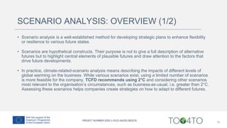 SCENARIO ANALYSIS: OVERVIEW (1/2)
• Scenario analysis is a well-established method for developing strategic plans to enhance flexibility
or resilience to various future states.
• Scenarios are hypothetical constructs. Their purpose is not to give a full description of alternative
futures but to highlight central elements of plausible futures and draw attention to the factors that
drive future developments.
• In practice, climate-related-scenario analysis means describing the impacts of different levels of
global warming on the business. While various scenarios exist, using a limited number of scenarios
is more feasible for the company. TCFD recommends using 2°C and considering other scenarios
most relevant to the organisation’s circumstances, such as business-as-usual, i.e. greater than 2°C.
Assessing these scenarios helps companies create strategies on how to adapt to different futures.
16
 