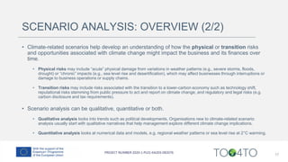 SCENARIO ANALYSIS: OVERVIEW (2/2)
• Climate-related scenarios help develop an understanding of how the physical or transition risks
and opportunities associated with climate change might impact the business and its finances over
time.
• Physical risks may include “acute” physical damage from variations in weather patterns (e.g., severe storms, floods,
drought) or “chronic” impacts (e.g., sea level rise and desertification), which may affect businesses through interruptions or
damage to business operations or supply chains.
• Transition risks may include risks associated with the transition to a lower-carbon economy such as technology shift,
reputational risks stemming from public pressure to act and report on climate change, and regulatory and legal risks (e.g.
carbon disclosure and tax requirements).
• Scenario analysis can be qualitative, quantitative or both.
• Qualitative analysis looks into trends such as political developments. Organisations new to climate-related scenario
analysis usually start with qualitative narratives that help management explore different climate change implications.
• Quantitative analysis looks at numerical data and models, e.g. regional weather patterns or sea level rise at 2°C warming.
17
 