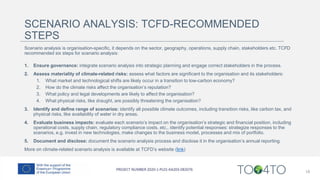 SCENARIO ANALYSIS: TCFD-RECOMMENDED
STEPS
Scenario analysis is organisation-specific, it depends on the sector, geography, operations, supply chain, stakeholders etc. TCFD
recommended six steps for scenario analysis:
1. Ensure governance: integrate scenario analysis into strategic planning and engage correct stakeholders in the process.
2. Assess materiality of climate-related risks: assess what factors are significant to the organisation and its stakeholders:
1. What market and technological shifts are likely occur in a transition to low-carbon economy?
2. How do the climate risks affect the organisation’s reputation?
3. What policy and legal developments are likely to affect the organisation?
4. What physical risks, like draught, are possibly threatening the organisation?
3. Identify and define range of scenarios: identify all possible climate outcomes, including transition risks, like carbon tax, and
physical risks, like availability of water in dry areas.
4. Evaluate business impacts: evaluate each scenario’s impact on the organisation’s strategic and financial position, including
operational costs, supply chain, regulatory compliance costs, etc., identify potential responses: strategize responses to the
scenarios, e.g. invest in new technologies, make changes to the business model, processes and mix of portfolio.
5. Document and disclose: document the scenario analysis process and disclose it in the organisation’s annual reporting.
More on climate-related scenario analysis is available at TCFD’s website (link)
18
 
