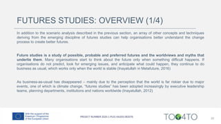 FUTURES STUDIES: OVERVIEW (1/4)
In addition to the scenario analysis described in the previous section, an array of other concepts and techniques
deriving from the emerging discipline of futures studies can help organisations better understand the change
process to create better futures.
Future studies is a study of possible, probable and preferred futures and the worldviews and myths that
underlie them. Many organisations start to think about the future only when something difficult happens. If
organisations do not predict, look for emerging issues, and anticipate what could happen, they continue to do
business as usual, which works only when the world is stable (Inayatullah in Metafuture, 2016)
As business-as-usual has disappeared – mainly due to the perception that the world is far riskier due to major
events, one of which is climate change, “futures studies” has been adopted increasingly by executive leadership
teams, planning departments, institutions and nations worldwide (Inayatullah, 2012)
20
 