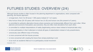 FUTURES STUDIES: OVERVIEW (2/4)
Although futures studies is often housed in the planning department in organisations, when compared with
planning, the futures approach:
• is longer-term, from 5 to 50 (even 1 000 years) instead of 1 to 5 years;
• links horizon three (20–30 years) with horizon two (5–20) and horizon one (the present to 5 years);
• is committed to authentic alternative futures where scenarios are fundamentally different from each other. When
planners and economic forecasters use scenarios, they are often mere deviations from each other;
• is committed to multiple interpretations of reality (legitimating various views instead of empirical data only);
• is more participatory in that it attempts to include all types of stakeholders instead of only powerbrokers;
• consciously uses different ways of knowing;
• is more concerned with the futures process;
• is more concerned with creating the future than simply predicting it; and
• is as much an academic field as it is a participatory social movement.
(Inayatullah, 2012)
21
 