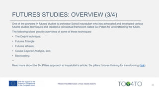 FUTURES STUDIES: OVERVIEW (3/4)
One of the pioneers in futures studies is professor Sohail Inayatullah who has advocated and developed various
futures studies techniques and created a conceptual framework called Six Pillars for understanding the future.
The following slides provide overviews of some of these techniques:
• The Delphi technique;
• Futures Triangle
• Futures Wheels;
• Causal Layered Analysis, and;
• Backcasting.
--
Read more about the Six Pillars approach in Inayatullah’s article: Six pillars: futures thinking for transforming (link).
22
 