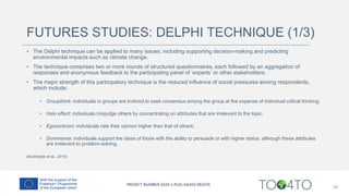 FUTURES STUDIES: DELPHI TECHNIQUE (1/3)
• The Delphi technique can be applied to many issues, including supporting decision-making and predicting
environmental impacts such as climate change.
• The technique comprises two or more rounds of structured questionnaires, each followed by an aggregation of
responses and anonymous feedback to the participating panel of ‘experts’ or other stakeholders.
• The major strength of this participatory technique is the reduced influence of social pressures among respondents,
which include:
• Groupthink: individuals in groups are inclined to seek consensus among the group at the expense of individual critical thinking;
• Halo effect: individuals misjudge others by concentrating on attributes that are irrelevant to the topic;
• Egocentrism: individuals rate their opinion higher than that of others;
• Dominance: individuals support the ideas of those with the ability to persuade or with higher status, although these attributes
are irrelevant to problem-solving.
(Mukherjee et al., 2015)
24
 