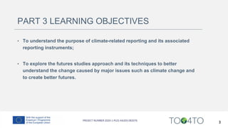 PART 3 LEARNING OBJECTIVES
• To understand the purpose of climate-related reporting and its associated
reporting instruments;
• To explore the futures studies approach and its techniques to better
understand the change caused by major issues such as climate change and
to create better futures.
3
 