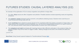FUTURES STUDIES: CAUSAL LAYERED ANALYSIS (2/2)
An example of the application of CLA to study congestion and pollution in large cities:
1. For cities, litany issues are often congestion and pollution. Possible solutions include expanding roads and regulating
emissions.
2. The systemic causes represent social, economic, and political underlying issues. Solutions here could focus on
travel choices and linking roads with rail.
3. At the worldview level, solutions to issues should not be considered within the existing conception of ‘large cities’, but
rather asking if the conception could be redefined, e.g., can the city be decentralised so there is no need to travel by
car? Can personal carbon credit cards be implemented to monitor one’s GHG emissions?
4. The metaphors and myth level deals with meanings that are often difficult to articulate. In the context of cities, the
deepest problem may be the notion of ‘bigger is better’. Making changes at this level is the hardest and takes the
longest.
(Inayatullah, 2008)
--
Short Read: Using Causal Layered Analysis for Transformational Change (link)
32
 