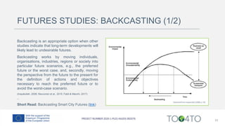 FUTURES STUDIES: BACKCASTING (1/2)
Backcasting is an appropriate option when other
studies indicate that long-term developments will
likely lead to undesirable futures.
Backcasting works by moving individuals,
organisations, industries, regions or society into
particular future scenarios, e.g., the preferred
future or the worst case, and, secondly, moving
the perspective from the future to the present for
the definition of actions and objectives
necessary to reach the preferred future or to
avoid the worst-case scenario.
(Inayatullah, 2008; Neuvonen et al., 2015; Faldi & Macchi, 2017)
--
Short Read: Backcasting Smart City Futures (link)
33
 