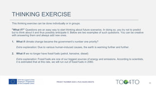 THINKING EXERCISE
This thinking exercise can be done individually or in groups.
"What if?" Questions are an easy way to start thinking about future scenarios. In doing so, you try not to predict
but to think about it and thus possibly anticipate it. Below are two examples of such questions. You can be creative
with answering them and always add new ones.
1. What if climate change became the government’s number one priority?
Extra explanation: Due to various human-induced causes, the earth is warming further and further.
2. What if we no longer have fossil fuels (petrol, kerosine, diesel)
Extra explanation: Fossil fuels are one of our biggest sources of energy and emissions. According to scientists,
it is estimated that at this rate, we will run out of fossil fuels in 2060.
35
 