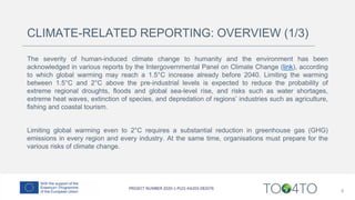 CLIMATE-RELATED REPORTING: OVERVIEW (1/3)
The severity of human-induced climate change to humanity and the environment has been
acknowledged in various reports by the Intergovernmental Panel on Climate Change (link), according
to which global warming may reach a 1.5°C increase already before 2040. Limiting the warming
between 1.5°C and 2°C above the pre-industrial levels is expected to reduce the probability of
extreme regional droughts, floods and global sea-level rise, and risks such as water shortages,
extreme heat waves, extinction of species, and depredation of regions’ industries such as agriculture,
fishing and coastal tourism.
Limiting global warming even to 2°C requires a substantial reduction in greenhouse gas (GHG)
emissions in every region and every industry. At the same time, organisations must prepare for the
various risks of climate change.
6
 