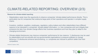 CLIMATE-RELATED REPORTING: OVERVIEW (2/3)
Reasons for climate-related reporting:
• Stakeholders rarely have the opportunity to observe companies’ climate-related performance directly. This is
particularly true for companies that outsource large parts of their operations and operate in complex supply
chains.
• Investors, creditors, suppliers, employees, regulators, policy-makers and other stakeholders have different
reasons to be interested in companies’ climate-related information, i.e. how companies emit and mitigate their
emissions but also how climate change affects their business operations and how they plan to adapt to this
changing environment.
• Climate-related disclosures may improve companies’ performance for two reasons: 1) disclosures may be used
by stakeholders such as activists and non-governmental organisations to pressure polluters to change
behaviour; 2) disclosures enhance benchmarking, i.e. companies are induced to perform better than their
competitors.
(Herbohn & Clarkson, 2022)
7
 
