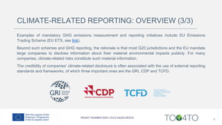 Examples of mandatory GHG emissions measurement and reporting initiatives include EU Emissions
Trading Scheme (EU ETS, see link).
Beyond such schemes and GHG reporting, the rationale is that most G20 jurisdictions and the EU mandate
large companies to disclose information about their material environmental impacts publicly. For many
companies, climate-related risks constitute such material information.
The credibility of companies’ climate-related disclosure is often associated with the use of external reporting
standards and frameworks, of which three important ones are the GRI, CDP and TCFD.
8
CLIMATE-RELATED REPORTING: OVERVIEW (3/3)
 