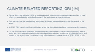 CLIMATE-RELATED REPORTING: GRI (1/4)
• Global Reporting Initiative (GRI) is an independent, international organisation established in 1997,
offering a sustainability reporting framework for businesses and organisations.
• GRI has become the most widely recognised and used sustainability reporting framework in the
world.
• In 2016, GRI transitioned from guidelines to set the first global standards for sustainability reporting.
• “In the GRI Standards, the term ‘sustainability reporting’ refers to the process of reporting, which
starts with an organization determining its material topics based on its most significant impacts and
results in the organization publicly reporting information about these impacts” (GRI, 2022, p. 10).
9
 