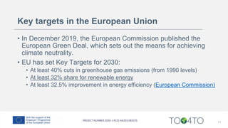 Key targets in the European Union
• In December 2019, the European Commission published the
European Green Deal, which sets out the means for achieving
climate neutrality.
• EU has set Key Targets for 2030:
• At least 40% cuts in greenhouse gas emissions (from 1990 levels)
• At least 32% share for renewable energy
• At least 32.5% improvement in energy efficiency (European Commission)
11
 