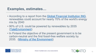 Examples, estimates…
• According to a report from the Global Financial Institution ING,
renewables could account for nearly 70% of the world's energy
mix by 2040
• 90% of U.S. could be powered by renewables by 2035
(YaleEnvironment)
• In Finland the objective of the present government is to be
carbon-neutral and the first fossil-free welfare society by
2035. (Ministry of the Environment)
12
 