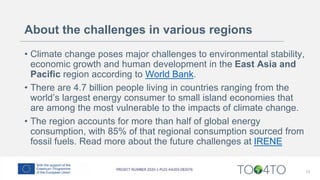 About the challenges in various regions
• Climate change poses major challenges to environmental stability,
economic growth and human development in the East Asia and
Pacific region according to World Bank.
• There are 4.7 billion people living in countries ranging from the
world’s largest energy consumer to small island economies that
are among the most vulnerable to the impacts of climate change.
• The region accounts for more than half of global energy
consumption, with 85% of that regional consumption sourced from
fossil fuels. Read more about the future challenges at IRENE
13
 