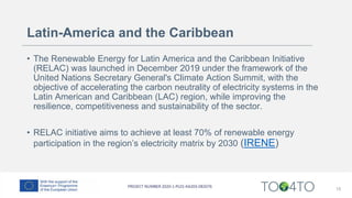 Latin-America and the Caribbean
• The Renewable Energy for Latin America and the Caribbean Initiative
(RELAC) was launched in December 2019 under the framework of the
United Nations Secretary General's Climate Action Summit, with the
objective of accelerating the carbon neutrality of electricity systems in the
Latin American and Caribbean (LAC) region, while improving the
resilience, competitiveness and sustainability of the sector.
• RELAC initiative aims to achieve at least 70% of renewable energy
participation in the region’s electricity matrix by 2030 (IRENE)
15
 
