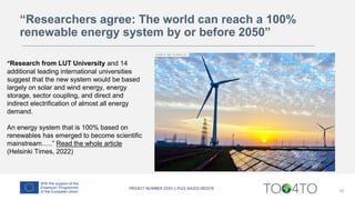 16
“Research from LUT University and 14
additional leading international universities
suggest that the new system would be based
largely on solar and wind energy, energy
storage, sector coupling, and direct and
indirect electrification of almost all energy
demand.
An energy system that is 100% based on
renewables has emerged to become scientific
mainstream…..” Read the whole article
(Helsinki Times, 2022)
“Researchers agree: The world can reach a 100%
renewable energy system by or before 2050”
 