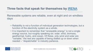 Three facts that speak for themselves by IRENA
Renewable systems are reliable, even at night and on windless
days
• Reliability is not a function of individual generation technologies, but a
function of the electricity system as a whole.
• It is important to remember that “renewable energy” is not a single
energy source, but roughly speaking six: solar, wind, biomass,
geothermal, hydro, and ocean. Of these, only wind and solar are
“variable;” the rest are capable of being dialled up or down when
needed – “dispatchable” in industry parlance.
5
 