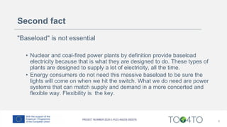Second fact
"Baseload" is not essential
• Nuclear and coal-fired power plants by definition provide baseload
electricity because that is what they are designed to do. These types of
plants are designed to supply a lot of electricity, all the time.
• Energy consumers do not need this massive baseload to be sure the
lights will come on when we hit the switch. What we do need are power
systems that can match supply and demand in a more concerted and
flexible way. Flexibility is the key.
6
 