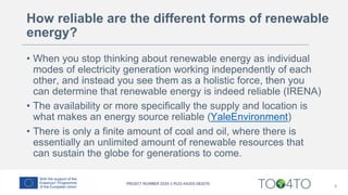 How reliable are the different forms of renewable
energy?
• When you stop thinking about renewable energy as individual
modes of electricity generation working independently of each
other, and instead you see them as a holistic force, then you
can determine that renewable energy is indeed reliable (IRENA)
• The availability or more specifically the supply and location is
what makes an energy source reliable (YaleEnvironment)
• There is only a finite amount of coal and oil, where there is
essentially an unlimited amount of renewable resources that
can sustain the globe for generations to come.
8
 