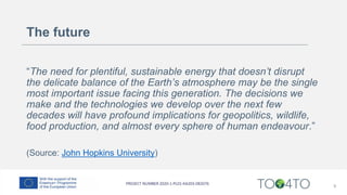 The future
“The need for plentiful, sustainable energy that doesn’t disrupt
the delicate balance of the Earth’s atmosphere may be the single
most important issue facing this generation. The decisions we
make and the technologies we develop over the next few
decades will have profound implications for geopolitics, wildlife,
food production, and almost every sphere of human endeavour.”
(Source: John Hopkins University)
9
 