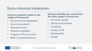 16
Various benefits can result from
the wise usage of resources:
• Economic growth
• Ethical consumerism
• Prosperity
• Quality of life
• Sustainability
• Wealth
Various problems relate to the
usage of resources:
• Environmental degradation
• Over-consumption
• Resource curse
• Resource depletion
• Tragedy of the commons
• Myth of superabundance
Socio-industrial metabolism
 