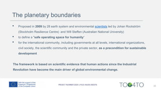 The planetary boundaries
• Proposed in 2009 by 28 earth system and environmental scientists led by Johan Rockström
(Stockholm Resilience Centre) and Will Steffen (Australian National University)
• to define a "safe operating space for humanity“
• for the international community, including governments at all levels, international organizations,
civil society, the scientific community and the private sector, as a precondition for sustainable
development
The framework is based on scientific evidence that human actions since the Industrial
Revolution have become the main driver of global environmental change.
22
 