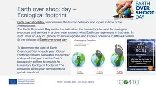 To determine the date of Earth
Overshoot Day for each year, Global
Footprint Network calculates the number
of days of that year that the Earth’s
biocapacity suffices to provide for
humanity’s Ecological Footprint. The
remainder of the year corresponds to
global overshoot.
Earth over shoot day demonstrates the human behavior and impact in time of the
Anthropocene.
The Earth Overshoot Day marks the date when the humanity’s demand for ecological
resources and services in a given year exceeds what Earth can regenerate in that year. In
2021, it fell on July 29. (check for annual updates and Explore Solutions to #MoveTheDate
@ the website of Earth over shoot day
Earth over shoot day –
Ecological footprint
 