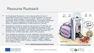 27
Source: Ecological Rucksacks and Material Flows
Source: Global Development Research Centre
• An Ecological Rucksack is the total quantity (in kg) of
materials moved from nature to create a product or service,
minus the actual weight of the product. That is, ecological
rucksacks look at hidden material flows. Ecological rucksacks
take a life cycle approach and signify the environmental
strain or resource efficiency of the product or service.
• Ecological rucksacks measure the amount of materials not
directly used in the product, but displaced because of the
product. That is, ecological rucksacks represent the materials
necessary for production, use, recycling and disposal of a
product, but not the materials used in the product.
• The ecological rucksack of some materials will change over
time as they become rarer or as technology makes extraction
or processing more efficient. For example, copper has moved
from an ecological rucksack of 1:1 when copper nuggets
were easy to find to 500:1 where copper is being extracted
from sulphide ores.
Resource Rucksack
 