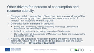 Other drivers for increase of consumption and
resource scarcity
• Chinese metal consumption. China has been a major driver of the
World’s economy and has consumed enormous amounts of
mineral raw materials to fuel its growth
• Diversification of elements in products:
• during the 18th century, energy-producing technology used about 6
elements of the Mendeleyev Table,
• in the 21st century the technology uses about 50 elements.
• Currently nearly all the elements of Mendeleyev's Table are involved in the
production of energy.
• Not only the amount is necessary but the critically of some rare
elements, which have a tendency to be depleted and the supply
risk increase … Critical Raw Materials
30
 